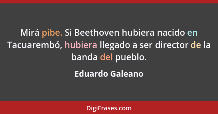 Mirá pibe. Si Beethoven hubiera nacido en Tacuarembó, hubiera llegado a ser director de la banda del pueblo.... - Eduardo Galeano