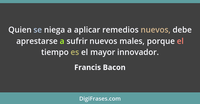 Quien se niega a aplicar remedios nuevos, debe aprestarse a sufrir nuevos males, porque el tiempo es el mayor innovador.... - Francis Bacon