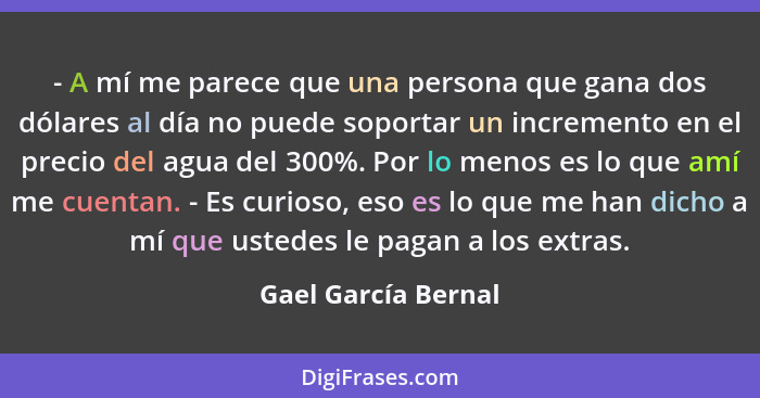 - A mí me parece que una persona que gana dos dólares al día no puede soportar un incremento en el precio del agua del 300%. Por... - Gael García Bernal