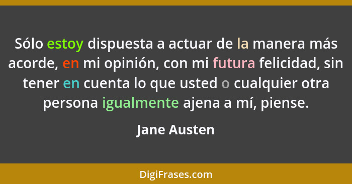 Sólo estoy dispuesta a actuar de la manera más acorde, en mi opinión, con mi futura felicidad, sin tener en cuenta lo que usted o cualqu... - Jane Austen