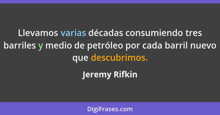 Llevamos varias décadas consumiendo tres barriles y medio de petróleo por cada barril nuevo que descubrimos.... - Jeremy Rifkin