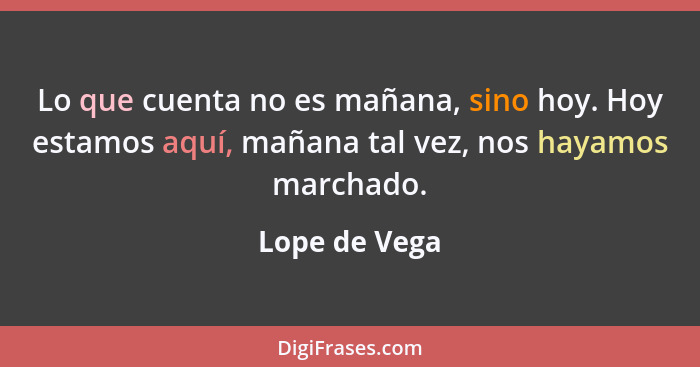 Lo que cuenta no es mañana, sino hoy. Hoy estamos aquí, mañana tal vez, nos hayamos marchado.... - Lope de Vega