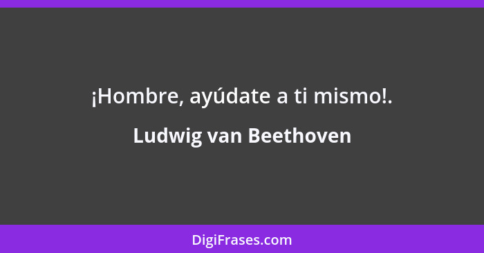 ¡Hombre, ayúdate a ti mismo!.... - Ludwig van Beethoven