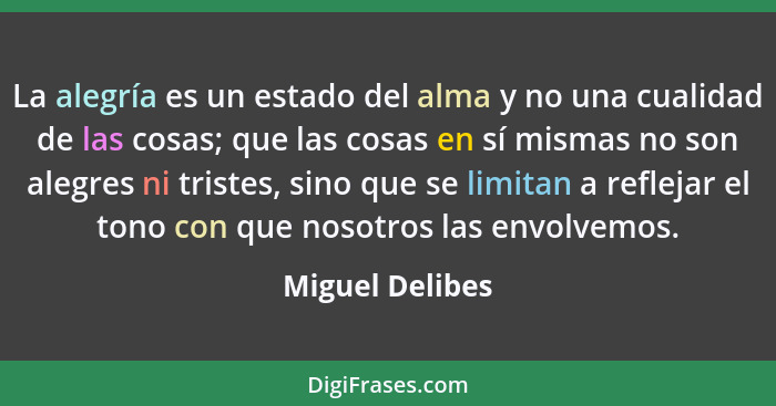 La alegría es un estado del alma y no una cualidad de las cosas; que las cosas en sí mismas no son alegres ni tristes, sino que se li... - Miguel Delibes