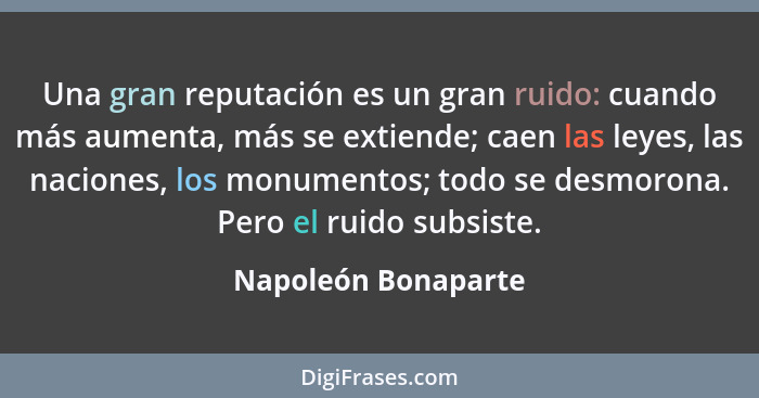 Una gran reputación es un gran ruido: cuando más aumenta, más se extiende; caen las leyes, las naciones, los monumentos; todo se... - Napoleón Bonaparte