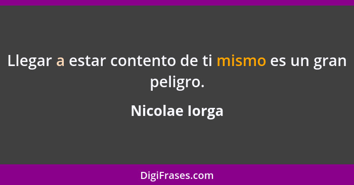 Llegar a estar contento de ti mismo es un gran peligro.... - Nicolae Iorga