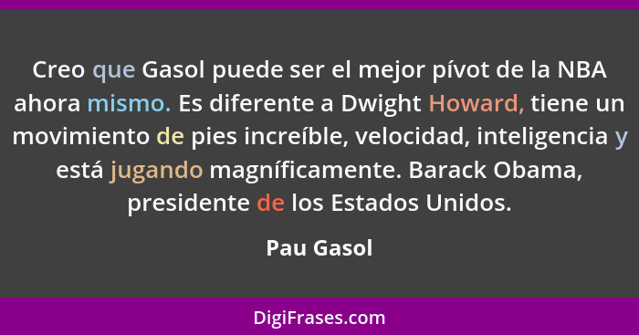 Creo que Gasol puede ser el mejor pívot de la NBA ahora mismo. Es diferente a Dwight Howard, tiene un movimiento de pies increíble, veloci... - Pau Gasol