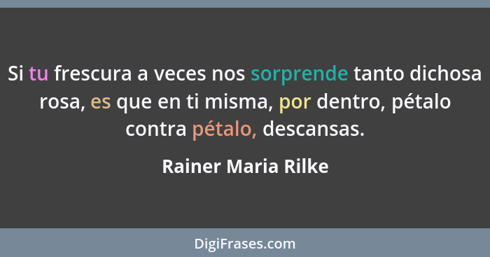 Si tu frescura a veces nos sorprende tanto dichosa rosa, es que en ti misma, por dentro, pétalo contra pétalo, descansas.... - Rainer Maria Rilke