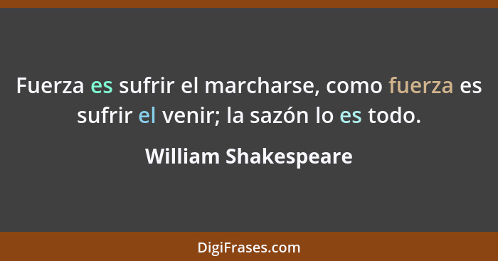 Fuerza es sufrir el marcharse, como fuerza es sufrir el venir; la sazón lo es todo.... - William Shakespeare