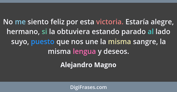 No me siento feliz por esta victoria. Estaría alegre, hermano, si la obtuviera estando parado al lado suyo, puesto que nos une la mi... - Alejandro Magno