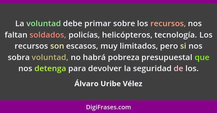 La voluntad debe primar sobre los recursos, nos faltan soldados, policías, helicópteros, tecnología. Los recursos son escasos, mu... - Álvaro Uribe Vélez