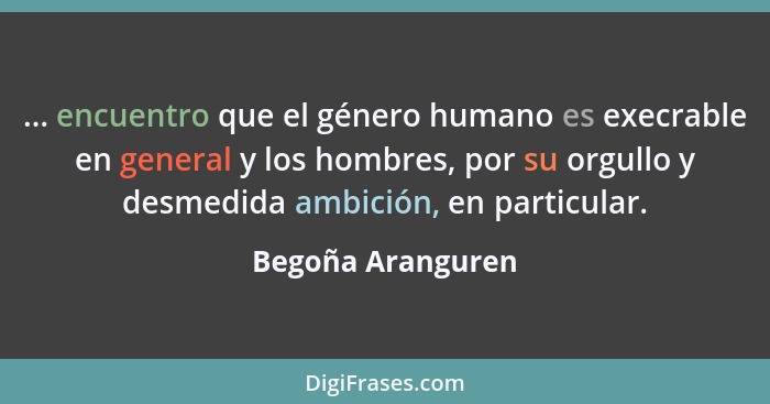 ... encuentro que el género humano es execrable en general y los hombres, por su orgullo y desmedida ambición, en particular.... - Begoña Aranguren