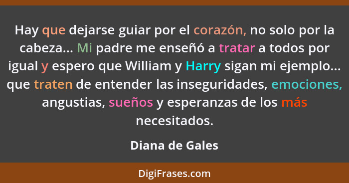 Hay que dejarse guiar por el corazón, no solo por la cabeza... Mi padre me enseñó a tratar a todos por igual y espero que William y H... - Diana de Gales