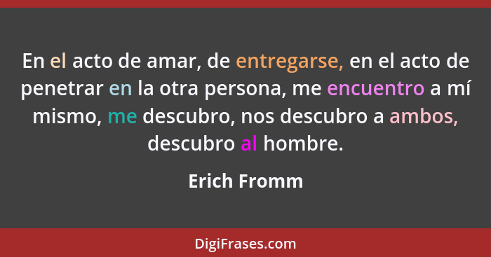 En el acto de amar, de entregarse, en el acto de penetrar en la otra persona, me encuentro a mí mismo, me descubro, nos descubro a ambos... - Erich Fromm