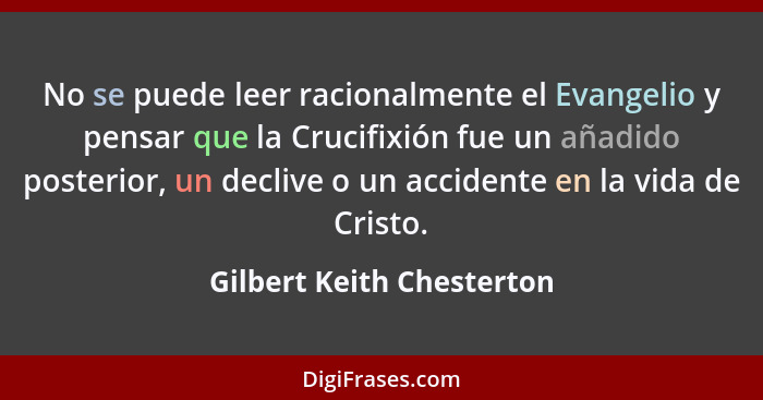 No se puede leer racionalmente el Evangelio y pensar que la Crucifixión fue un añadido posterior, un declive o un accidente... - Gilbert Keith Chesterton