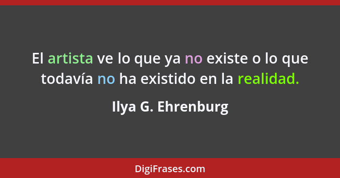 El artista ve lo que ya no existe o lo que todavía no ha existido en la realidad.... - Ilya G. Ehrenburg