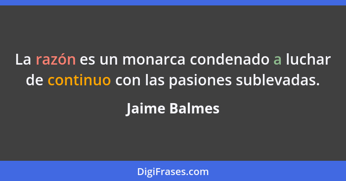 La razón es un monarca condenado a luchar de continuo con las pasiones sublevadas.... - Jaime Balmes