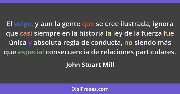 El vulgo, y aun la gente que se cree ilustrada, ignora que casi siempre en la historia la ley de la fuerza fue única y absoluta reg... - John Stuart Mill