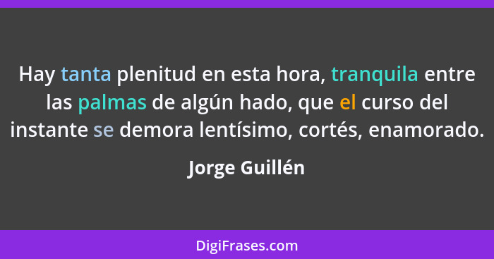 Hay tanta plenitud en esta hora, tranquila entre las palmas de algún hado, que el curso del instante se demora lentísimo, cortés, enam... - Jorge Guillén