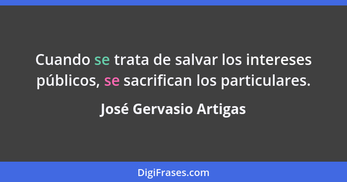 Cuando se trata de salvar los intereses públicos, se sacrifican los particulares.... - José Gervasio Artigas