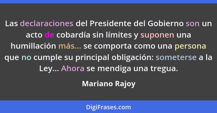 Las declaraciones del Presidente del Gobierno son un acto de cobardía sin límites y suponen una humillación más... se comporta como un... - Mariano Rajoy