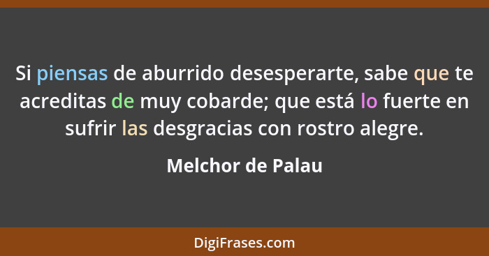 Si piensas de aburrido desesperarte, sabe que te acreditas de muy cobarde; que está lo fuerte en sufrir las desgracias con rostro a... - Melchor de Palau