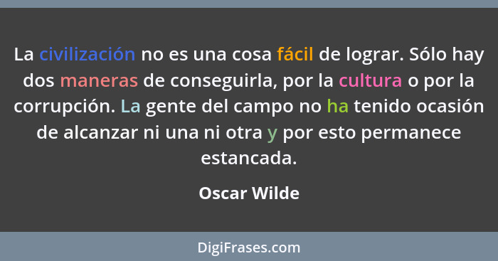 La civilización no es una cosa fácil de lograr. Sólo hay dos maneras de conseguirla, por la cultura o por la corrupción. La gente del ca... - Oscar Wilde