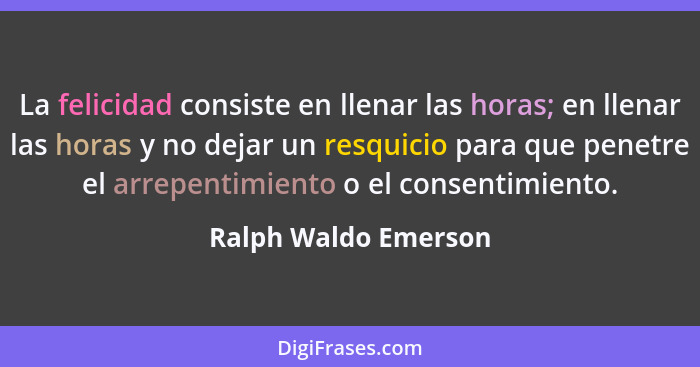 La felicidad consiste en llenar las horas; en llenar las horas y no dejar un resquicio para que penetre el arrepentimiento o el... - Ralph Waldo Emerson