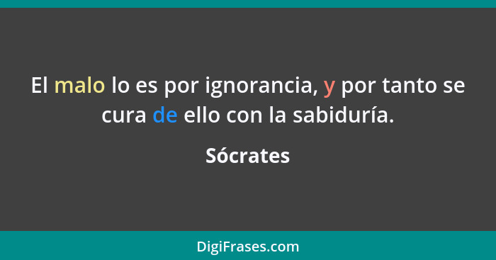 El malo lo es por ignorancia, y por tanto se cura de ello con la sabiduría.... - Sócrates