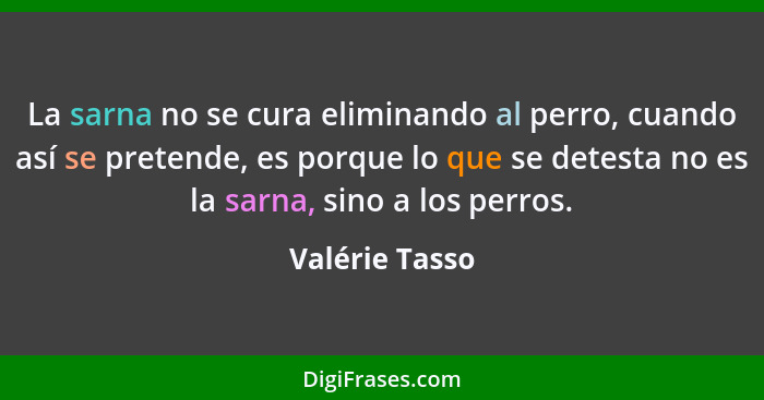 La sarna no se cura eliminando al perro, cuando así se pretende, es porque lo que se detesta no es la sarna, sino a los perros.... - Valérie Tasso