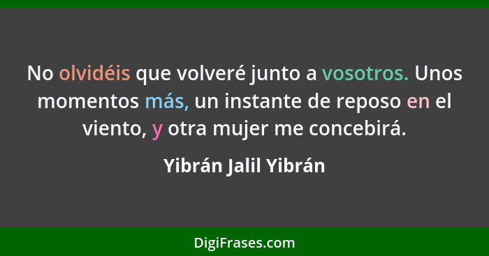 No olvidéis que volveré junto a vosotros. Unos momentos más, un instante de reposo en el viento, y otra mujer me concebirá.... - Yibrán Jalil Yibrán