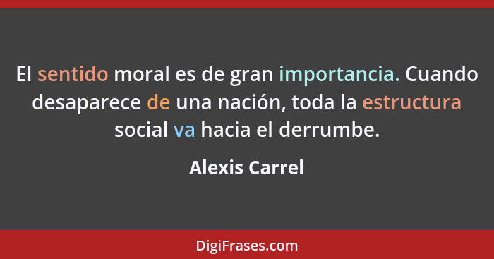 El sentido moral es de gran importancia. Cuando desaparece de una nación, toda la estructura social va hacia el derrumbe.... - Alexis Carrel