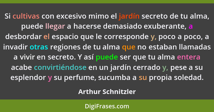 Si cultivas con excesivo mimo el jardín secreto de tu alma, puede llegar a hacerse demasiado exuberante, a desbordar el espacio qu... - Arthur Schnitzler