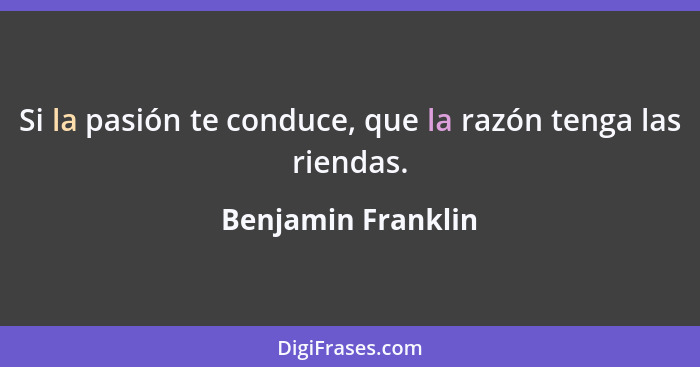 Si la pasión te conduce, que la razón tenga las riendas.... - Benjamin Franklin