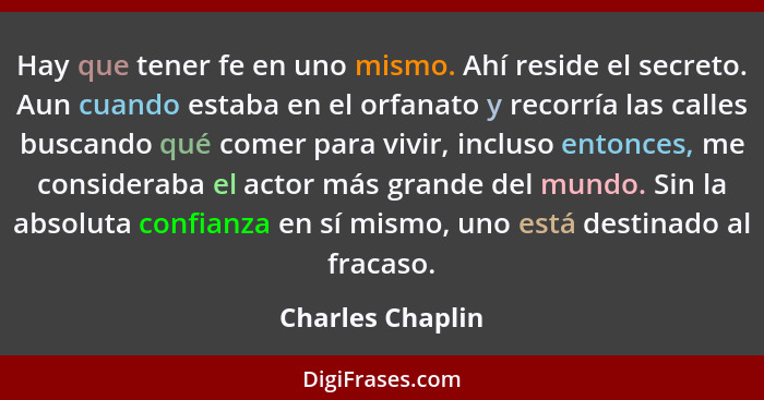 Hay que tener fe en uno mismo. Ahí reside el secreto. Aun cuando estaba en el orfanato y recorría las calles buscando qué comer para... - Charles Chaplin