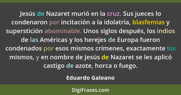 Jesús de Nazaret murió en la cruz. Sus jueces lo condenaron por incitación a la idolatría, blasfemias y superstición abominable. Uno... - Eduardo Galeano