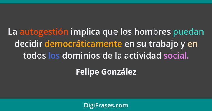 La autogestión implica que los hombres puedan decidir democráticamente en su trabajo y en todos los dominios de la actividad social.... - Felipe González