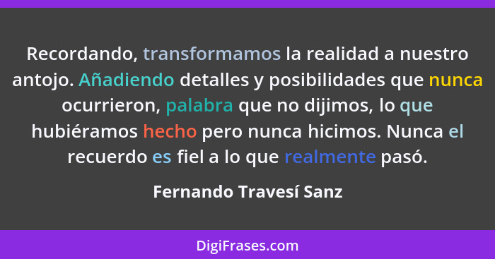 Recordando, transformamos la realidad a nuestro antojo. Añadiendo detalles y posibilidades que nunca ocurrieron, palabra que n... - Fernando Travesí Sanz