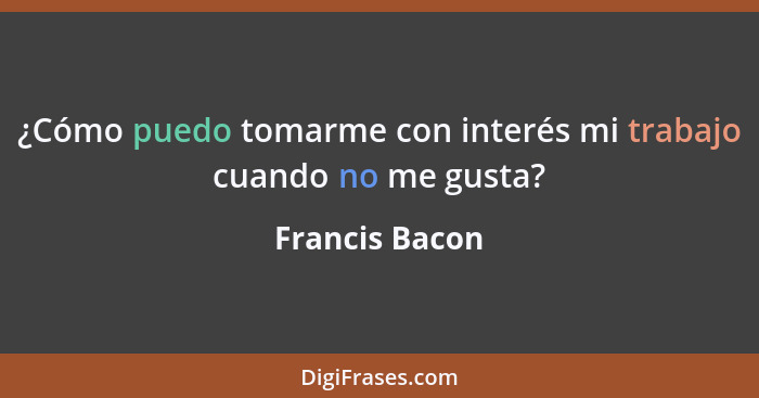 ¿Cómo puedo tomarme con interés mi trabajo cuando no me gusta?... - Francis Bacon