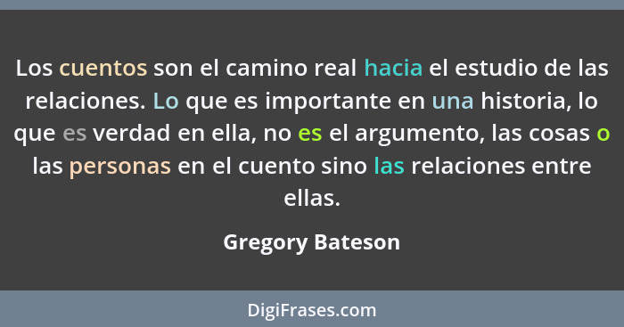 Los cuentos son el camino real hacia el estudio de las relaciones. Lo que es importante en una historia, lo que es verdad en ella, n... - Gregory Bateson