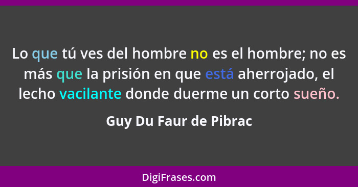 Lo que tú ves del hombre no es el hombre; no es más que la prisión en que está aherrojado, el lecho vacilante donde duerme un... - Guy Du Faur de Pibrac