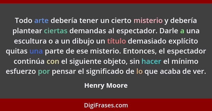 Todo arte debería tener un cierto misterio y debería plantear ciertas demandas al espectador. Darle a una escultura o a un dibujo un tít... - Henry Moore