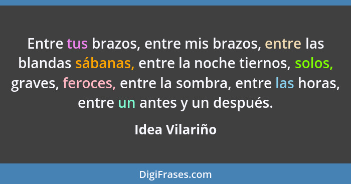 Entre tus brazos, entre mis brazos, entre las blandas sábanas, entre la noche tiernos, solos, graves, feroces, entre la sombra, entre... - Idea Vilariño