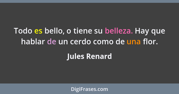 Todo es bello, o tiene su belleza. Hay que hablar de un cerdo como de una flor.... - Jules Renard