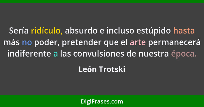 Sería ridículo, absurdo e incluso estúpido hasta más no poder, pretender que el arte permanecerá indiferente a las convulsiones de nues... - León Trotski