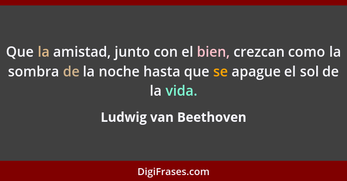 Que la amistad, junto con el bien, crezcan como la sombra de la noche hasta que se apague el sol de la vida.... - Ludwig van Beethoven