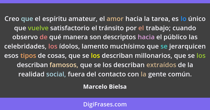 Creo que el espíritu amateur, el amor hacia la tarea, es lo único que vuelve satisfactorio el tránsito por el trabajo; cuando observo... - Marcelo Bielsa