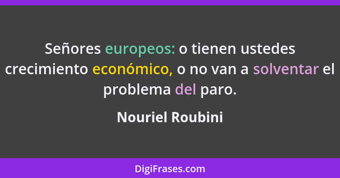 Señores europeos: o tienen ustedes crecimiento económico, o no van a solventar el problema del paro.... - Nouriel Roubini