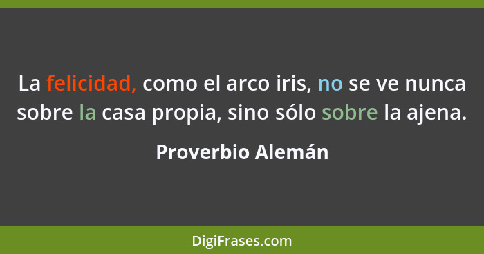 La felicidad, como el arco iris, no se ve nunca sobre la casa propia, sino sólo sobre la ajena.... - Proverbio Alemán