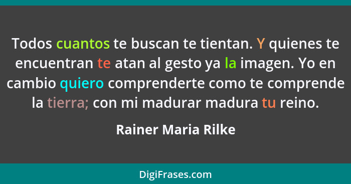 Todos cuantos te buscan te tientan. Y quienes te encuentran te atan al gesto ya la imagen. Yo en cambio quiero comprenderte como... - Rainer Maria Rilke